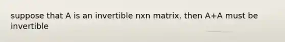 suppose that A is an invertible nxn matrix. then A+A must be invertible