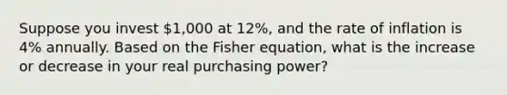 Suppose you invest 1,000 at 12%, and the rate of inflation is 4% annually. Based on the Fisher equation, what is the increase or decrease in your real purchasing power?