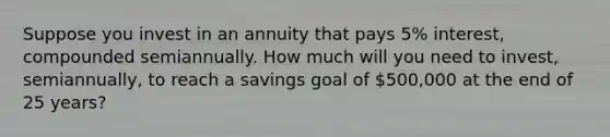 Suppose you invest in an annuity that pays 5% interest, compounded semiannually. How much will you need to invest, semiannually, to reach a savings goal of 500,000 at the end of 25 years?