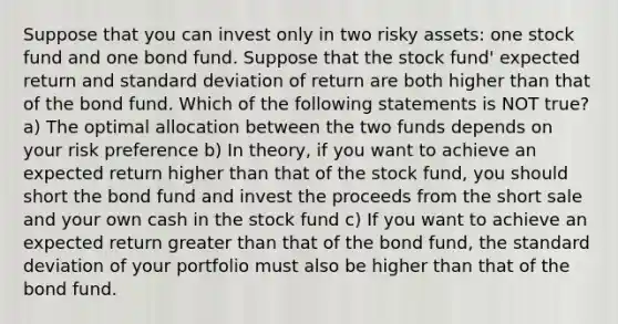 Suppose that you can invest only in two risky assets: one stock fund and one bond fund. Suppose that the stock fund' expected return and <a href='https://www.questionai.com/knowledge/kqGUr1Cldy-standard-deviation' class='anchor-knowledge'>standard deviation</a> of return are both higher than that of the bond fund. Which of the following statements is NOT true? a) The optimal allocation between the two funds depends on your risk preference b) In theory, if you want to achieve an expected return higher than that of the stock fund, you should short the bond fund and invest the proceeds from the short sale and your own cash in the stock fund c) If you want to achieve an expected return <a href='https://www.questionai.com/knowledge/ktgHnBD4o3-greater-than' class='anchor-knowledge'>greater than</a> that of the bond fund, the standard deviation of your portfolio must also be higher than that of the bond fund.