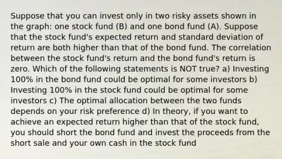 Suppose that you can invest only in two risky assets shown in the graph: one stock fund (B) and one bond fund (A). Suppose that the stock fund's expected return and standard deviation of return are both higher than that of the bond fund. The correlation between the stock fund's return and the bond fund's return is zero. Which of the following statements is NOT true? a) Investing 100% in the bond fund could be optimal for some investors b) Investing 100% in the stock fund could be optimal for some investors c) The optimal allocation between the two funds depends on your risk preference d) In theory, if you want to achieve an expected return higher than that of the stock fund, you should short the bond fund and invest the proceeds from the short sale and your own cash in the stock fund