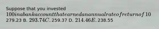 Suppose that you invested​ 100 in a bank account that earned an annual rate of return of​ 10%. How much would you have in that bank account at the end of 10​ years? A. ​279.23 B. ​293.74 C. ​259.37 D. ​214.46 E. ​238.55