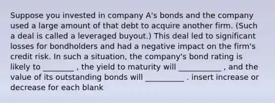 Suppose you invested in company A's bonds and the company used a large amount of that debt to acquire another firm. (Such a deal is called a leveraged buyout.) This deal led to significant losses for bondholders and had a negative impact on the firm's credit risk. In such a situation, the company's bond rating is likely to ________ , the yield to maturity will ___________ , and the value of its outstanding bonds will __________ . insert increase or decrease for each blank