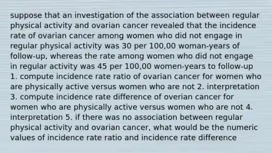 suppose that an investigation of the association between regular physical activity and ovarian cancer revealed that the incidence rate of ovarian cancer among women who did not engage in regular physical activity was 30 per 100,00 woman-years of follow-up, whereas the rate among women who did not engage in regular activity was 45 per 100,00 women-years to follow-up 1. compute incidence rate ratio of ovarian cancer for women who are physically active versus women who are not 2. interpretation 3. compute incidence rate difference of overian cancer for women who are physically active versus women who are not 4. interpretation 5. if there was no association between regular physical activity and ovarian cancer, what would be the numeric values of incidence rate ratio and incidence rate difference