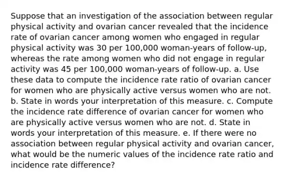 Suppose that an investigation of the association between regular physical activity and ovarian cancer revealed that the incidence rate of ovarian cancer among women who engaged in regular physical activity was 30 per 100,000 woman-years of follow-up, whereas the rate among women who did not engage in regular activity was 45 per 100,000 woman-years of follow-up. a. Use these data to compute the incidence rate ratio of ovarian cancer for women who are physically active versus women who are not. b. State in words your interpretation of this measure. c. Compute the incidence rate difference of ovarian cancer for women who are physically active versus women who are not. d. State in words your interpretation of this measure. e. If there were no association between regular physical activity and ovarian cancer, what would be the numeric values of the incidence rate ratio and incidence rate difference?