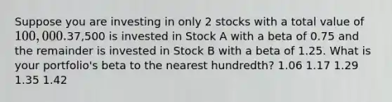 Suppose you are investing in only 2 stocks with a total value of 100,000.37,500 is invested in Stock A with a beta of 0.75 and the remainder is invested in Stock B with a beta of 1.25. What is your portfolio's beta to the nearest hundredth? 1.06 1.17 1.29 1.35 1.42