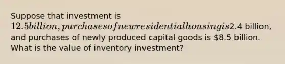 Suppose that investment is 12.5 billion, purchases of new residential housing is2.4 billion, and purchases of newly produced capital goods is 8.5 billion. What is the value of inventory investment?