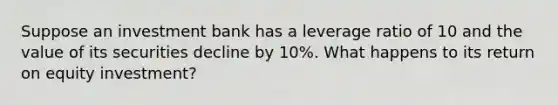 Suppose an investment bank has a leverage ratio of 10 and the value of its securities decline by 10%. What happens to its return on equity investment?