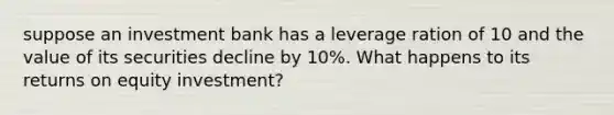 suppose an investment bank has a leverage ration of 10 and the value of its securities decline by 10%. What happens to its returns on equity investment?