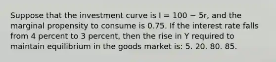 Suppose that the investment curve is I = 100 − 5r, and the marginal propensity to consume is 0.75. If the interest rate falls from 4 percent to 3 percent, then the rise in Y required to maintain equilibrium in the goods market is: 5. 20. 80. 85.