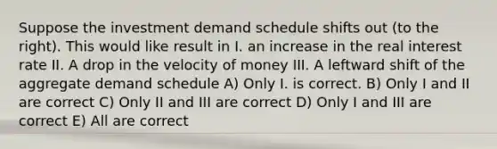 Suppose the investment demand schedule shifts out (to the right). This would like result in I. an increase in the real interest rate II. A drop in the velocity of money III. A leftward shift of the aggregate demand schedule A) Only I. is correct. B) Only I and II are correct C) Only II and III are correct D) Only I and III are correct E) All are correct