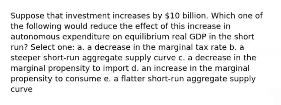 Suppose that investment increases by 10 billion. Which one of the following would reduce the effect of this increase in autonomous expenditure on equilibrium real GDP in the short run? Select one: a. a decrease in the marginal tax rate b. a steeper short-run aggregate supply curve c. a decrease in the marginal propensity to import d. an increase in the marginal propensity to consume e. a flatter short-run aggregate supply curve