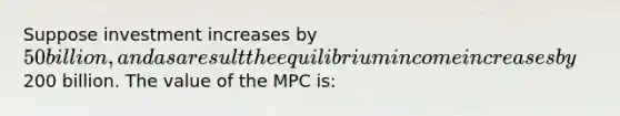 Suppose investment increases by 50 billion, and as a result the equilibrium income increases by200 billion. The value of the MPC is: