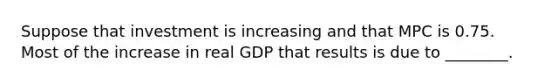 Suppose that investment is increasing and that MPC is 0.75. Most of the increase in real GDP that results is due to ________.