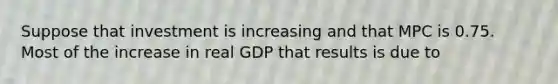 Suppose that investment is increasing and that MPC is 0.75. Most of the increase in real GDP that results is due to