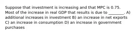 Suppose that investment is increasing and that MPC is 0.75. Most of the increase in real GDP that results is due to ________. A) additional increases in investment B) an increase in net exports C) an increase in consumption D) an increase in government purchases