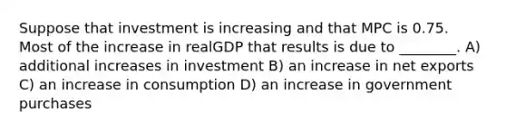 Suppose that investment is increasing and that MPC is 0.75. Most of the increase in realGDP that results is due to ________. A) additional increases in investment B) an increase in net exports C) an increase in consumption D) an increase in government purchases