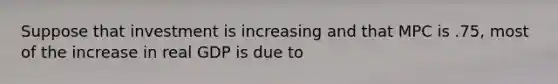 Suppose that investment is increasing and that MPC is .75, most of the increase in real GDP is due to