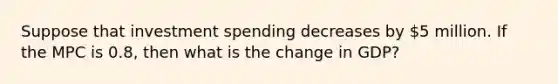 Suppose that investment spending decreases by 5 million. If the MPC is 0.8, then what is the change in GDP?