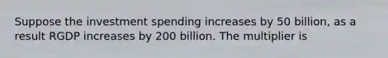 Suppose the investment spending increases by 50 billion, as a result RGDP increases by 200 billion. The multiplier is