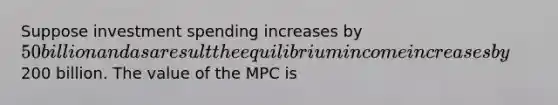 Suppose investment spending increases by 50 billion and as a result the equilibrium income increases by200 billion. The value of the MPC is