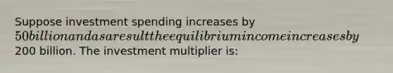 Suppose investment spending increases by 50 billion and as a result the equilibrium income increases by200 billion. The investment multiplier is: