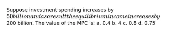 Suppose investment spending increases by 50 billion and as a result the equilibrium income increases by200 billion. The value of the MPC is: a. 0.4 b. 4 c. 0.8 d. 0.75