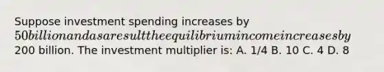 Suppose investment spending increases by 50 billion and as a result the equilibrium income increases by200 billion. The investment multiplier is: A. 1/4 B. 10 C. 4 D. 8