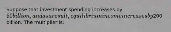 Suppose that investment spending increases by 50 billion, and as a result, equilibrium income increases by200 billion. The multiplier is: