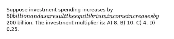 Suppose investment spending increases by 50 billion and as a result the equilibrium income increases by200 billion. The investment multiplier is: A) 8. B) 10. C) 4. D) 0.25.