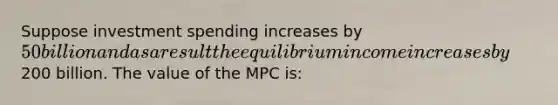 Suppose investment spending increases by 50 billion and as a result the equilibrium income increases by200 billion. The value of the MPC is: