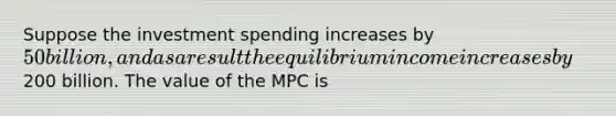 Suppose the investment spending increases by 50 billion, and as a result the equilibrium income increases by200 billion. The value of the MPC is