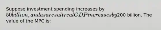 Suppose investment spending increases by 50 billion, and as a result real GDP increases by200 billion. The value of the MPC is: