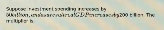 Suppose investment spending increases by 50 billion, and as a result real GDP increases by200 billion. The multiplier is: