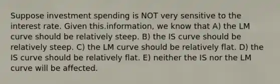 Suppose investment spending is NOT very sensitive to the interest rate. Given this.information, we know that A) the LM curve should be relatively steep. B) the IS curve should be relatively steep. C) the LM curve should be relatively flat. D) the IS curve should be relatively flat. E) neither the IS nor the LM curve will be affected.