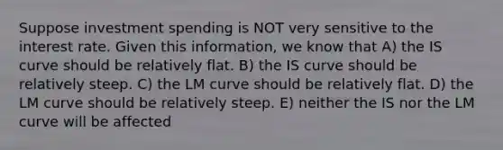 Suppose investment spending is NOT very sensitive to the interest rate. Given this information, we know that A) the IS curve should be relatively flat. B) the IS curve should be relatively steep. C) the LM curve should be relatively flat. D) the LM curve should be relatively steep. E) neither the IS nor the LM curve will be affected