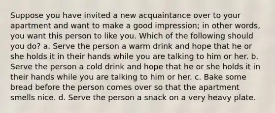 Suppose you have invited a new acquaintance over to your apartment and want to make a good impression; in other words, you want this person to like you. Which of the following should you do? a. Serve the person a warm drink and hope that he or she holds it in their hands while you are talking to him or her. b. Serve the person a cold drink and hope that he or she holds it in their hands while you are talking to him or her. c. Bake some bread before the person comes over so that the apartment smells nice. d. Serve the person a snack on a very heavy plate.