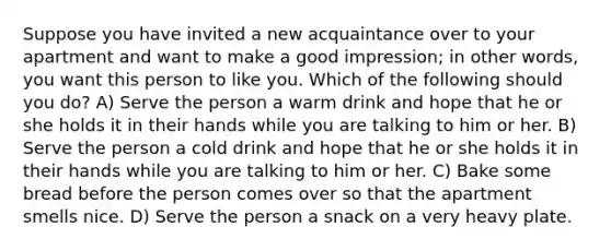 Suppose you have invited a new acquaintance over to your apartment and want to make a good impression; in other words, you want this person to like you. Which of the following should you do? A) Serve the person a warm drink and hope that he or she holds it in their hands while you are talking to him or her. B) Serve the person a cold drink and hope that he or she holds it in their hands while you are talking to him or her. C) Bake some bread before the person comes over so that the apartment smells nice. D) Serve the person a snack on a very heavy plate.