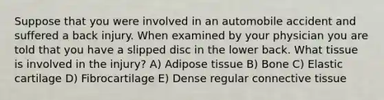 Suppose that you were involved in an automobile accident and suffered a back injury. When examined by your physician you are told that you have a slipped disc in the lower back. What tissue is involved in the injury? A) Adipose tissue B) Bone C) Elastic cartilage D) Fibrocartilage E) Dense regular <a href='https://www.questionai.com/knowledge/kYDr0DHyc8-connective-tissue' class='anchor-knowledge'>connective tissue</a>