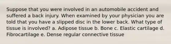 Suppose that you were involved in an automobile accident and suffered a back injury. When examined by your physician you are told that you have a slipped disc in the lower back. What type of tissue is involved? a. Adipose tissue b. Bone c. Elastic cartilage d. Fibrocartilage e. Dense regular connective tissue