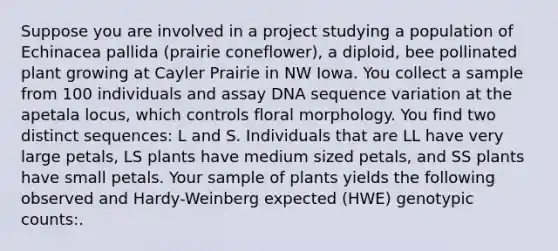 Suppose you are involved in a project studying a population of Echinacea pallida (prairie coneflower), a diploid, bee pollinated plant growing at Cayler Prairie in NW Iowa. You collect a sample from 100 individuals and assay DNA sequence variation at the apetala locus, which controls floral morphology. You find two distinct sequences: L and S. Individuals that are LL have very large petals, LS plants have medium sized petals, and SS plants have small petals. Your sample of plants yields the following observed and Hardy-Weinberg expected (HWE) genotypic counts:.