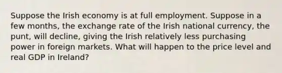 Suppose the Irish economy is at full employment. Suppose in a few months, the exchange rate of the Irish national currency, the punt, will decline, giving the Irish relatively less purchasing power in foreign markets. What will happen to the price level and real GDP in Ireland?