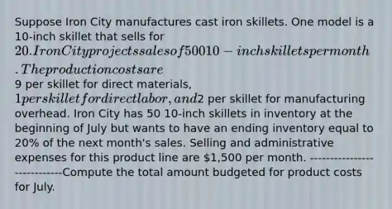 Suppose Iron City manufactures cast iron skillets. One model is a 10-inch skillet that sells for 20. Iron City projects sales of 500 10-inch skillets per month. The production costs are9 per skillet for direct materials, 1 per skillet for direct labor, and2 per skillet for manufacturing overhead. Iron City has 50 10-inch skillets in inventory at the beginning of July but wants to have an ending inventory equal to 20% of the next month's sales. Selling and administrative expenses for this product line are 1,500 per month. ----------------------------Compute the total amount budgeted for product costs for July.