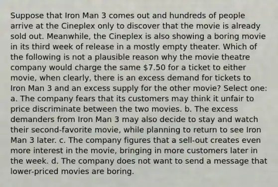 Suppose that Iron Man 3 comes out and hundreds of people arrive at the Cineplex only to discover that the movie is already sold out. Meanwhile, the Cineplex is also showing a boring movie in its third week of release in a mostly empty theater. Which of the following is not a plausible reason why the movie theatre company would charge the same 7.50 for a ticket to either movie, when clearly, there is an excess demand for tickets to Iron Man 3 and an excess supply for the other movie? Select one: a. The company fears that its customers may think it unfair to price discriminate between the two movies. b. The excess demanders from Iron Man 3 may also decide to stay and watch their second-favorite movie, while planning to return to see Iron Man 3 later. c. The company figures that a sell-out creates even more interest in the movie, bringing in more customers later in the week. d. The company does not want to send a message that lower-priced movies are boring.