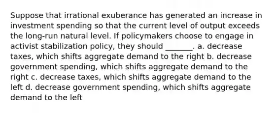 Suppose that irrational exuberance has generated an increase in investment spending so that the current level of output exceeds the long-run natural level. If policymakers choose to engage in activist stabilization policy, they should _______. a. decrease taxes, which shifts aggregate demand to the right b. decrease government spending, which shifts aggregate demand to the right c. decrease taxes, which shifts aggregate demand to the left d. decrease government spending, which shifts aggregate demand to the left