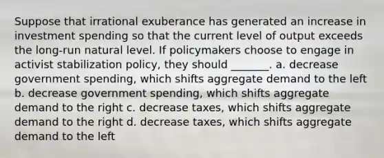 Suppose that irrational exuberance has generated an increase in investment spending so that the current level of output exceeds the long-run natural level. If policymakers choose to engage in activist stabilization policy, they should _______. a. decrease government spending, which shifts aggregate demand to the left b. decrease government spending, which shifts aggregate demand to the right c. decrease taxes, which shifts aggregate demand to the right d. decrease taxes, which shifts aggregate demand to the left