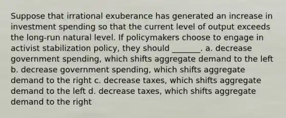 Suppose that irrational exuberance has generated an increase in investment spending so that the current level of output exceeds the long-run natural level. If policymakers choose to engage in activist stabilization policy, they should _______. a. decrease government spending, which shifts aggregate demand to the left b. decrease government spending, which shifts aggregate demand to the right c. decrease taxes, which shifts aggregate demand to the left d. decrease taxes, which shifts aggregate demand to the right