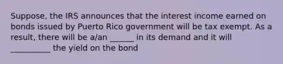 Suppose, the IRS announces that the interest income earned on bonds issued by Puerto Rico government will be tax exempt. As a result, there will be a/an ______ in its demand and it will __________ the yield on the bond