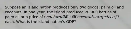 Suppose an island nation produces only two goods: palm oil and coconuts. In one year, the island produced 20,000 bottles of palm oil at a price of 6 each and 50,000 coconuts at a price of3 each. What is the island nation's GDP?