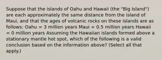 Suppose that the islands of Oahu and Hawaii (the "Big Island") are each approximately the same distance from the island of Maui, and that the ages of volcanic rocks on these islands are as follows: Oahu = 3 million years Maui = 0.5 million years Hawaii = 0 million years Assuming the Hawaiian islands formed above a stationary mantle hot spot, which of the following is a valid conclusion based on the information above? (Select all that apply.)